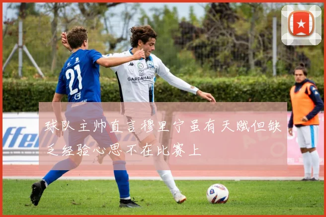 球队主帅直言穆里宁虽有天赋但缺乏经验心思不在比赛上