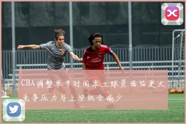 CBA调整单节时间本土球员面临更大竞争压力与上场机会减少