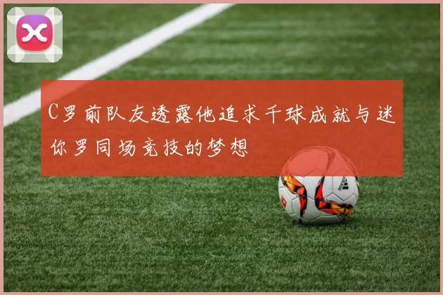 C罗前队友透露他追求千球成就与迷你罗同场竞技的梦想
