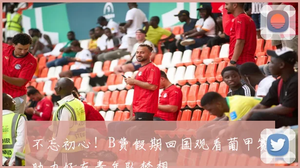 不忘初心！B费假期回国观看葡甲赛助力好友青年队梦想