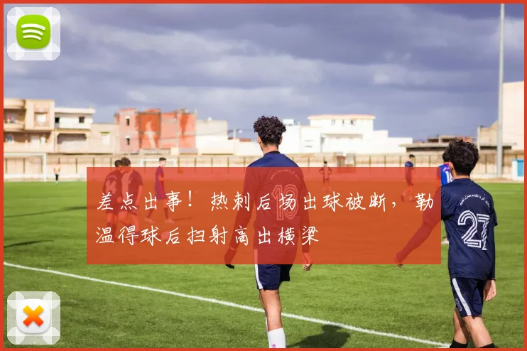 差点出事！热刺后场出球被断，勒温得球后扫射高出横梁