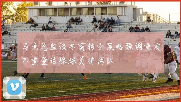 马竞总监谈冬窗转会策略强调重质不重量边缘球员将离队