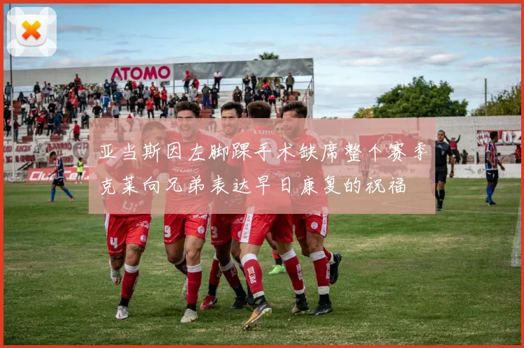 亚当斯因左脚踝手术缺席整个赛季克莱向兄弟表达早日康复的祝福
