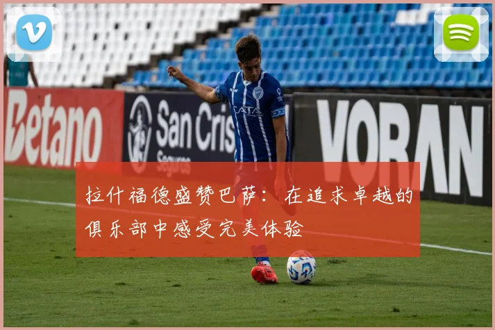 拉什福德盛赞巴萨：在追求卓越的俱乐部中感受完美体验