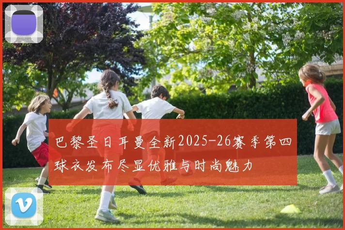 巴黎圣日耳曼全新2025-26赛季第四球衣发布尽显优雅与时尚魅力
