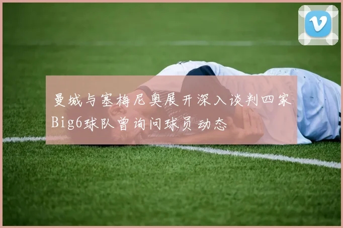 曼城与塞梅尼奥展开深入谈判四家Big6球队曾询问球员动态