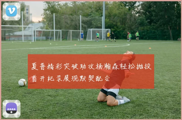 夏普精彩突破助攻杨瀚森轻松抛投首开纪录展现默契配合