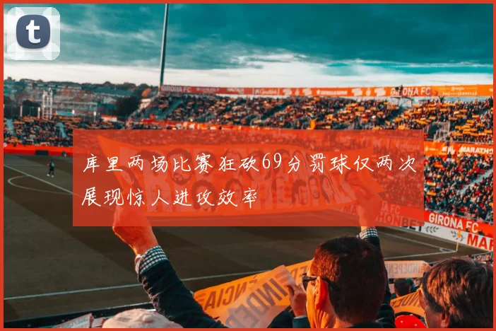 库里两场比赛狂砍69分罚球仅两次展现惊人进攻效率