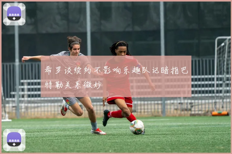 希罗谈续约不影响乐趣队记暗指巴特勒关系微妙