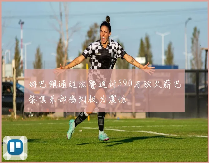 姆巴佩通过法警追讨590万欧欠薪巴黎俱乐部感到极为震惊