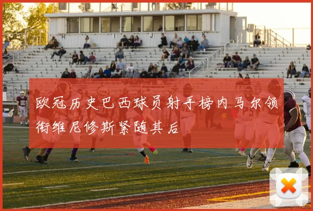 欧冠历史巴西球员射手榜内马尔领衔维尼修斯紧随其后