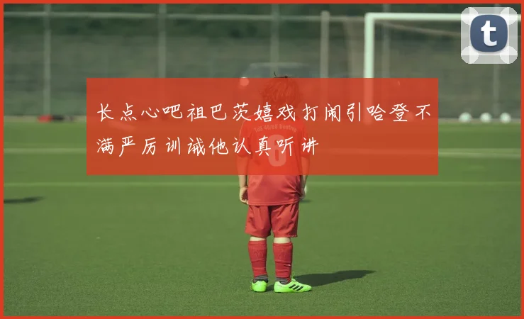 长点心吧祖巴茨嬉戏打闹引哈登不满严厉训诫他认真听讲