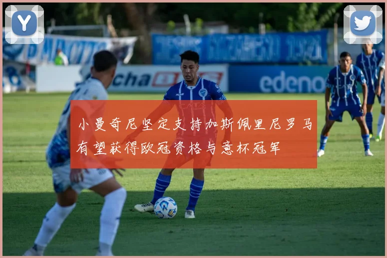 小曼奇尼坚定支持加斯佩里尼罗马有望获得欧冠资格与意杯冠军