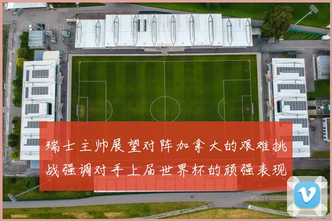 瑞士主帅展望对阵加拿大的艰难挑战强调对手上届世界杯的顽强表现