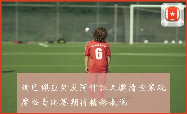 姆巴佩应好友阿什拉夫邀请全家观摩洛哥比赛期待精彩表现