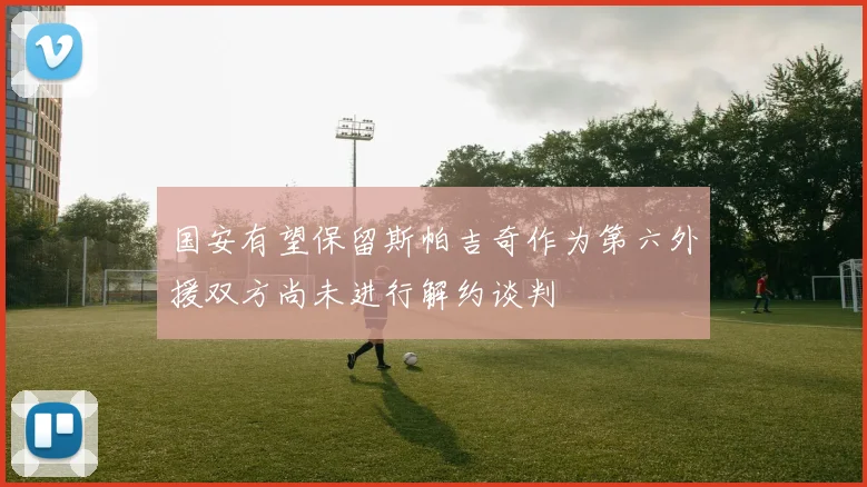 国安有望保留斯帕吉奇作为第六外援双方尚未进行解约谈判
