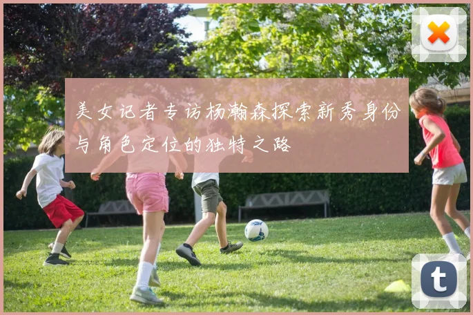 美女记者专访杨瀚森探索新秀身份与角色定位的独特之路