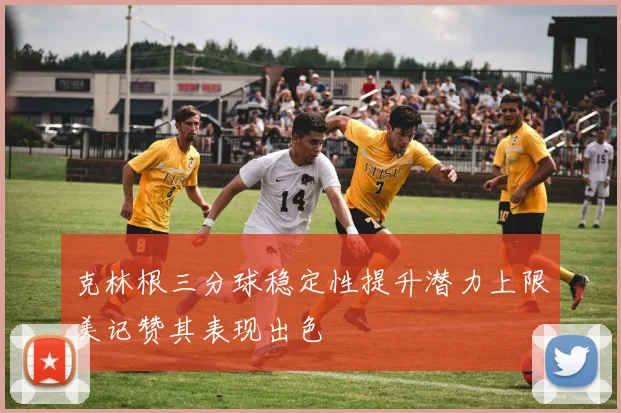 克林根三分球稳定性提升潜力上限美记赞其表现出色