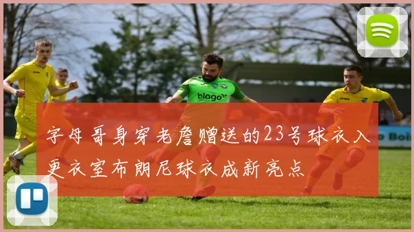 字母哥身穿老詹赠送的23号球衣入更衣室布朗尼球衣成新亮点