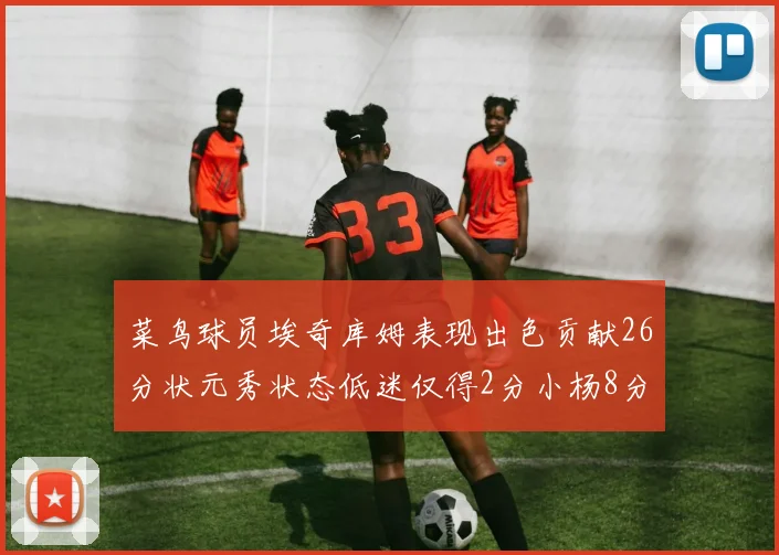 菜鸟球员埃奇库姆表现出色贡献26分状元秀状态低迷仅得2分小杨8分钟未能得分