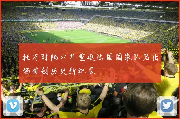 托万时隔六年重返法国国家队若出场将创历史新纪录