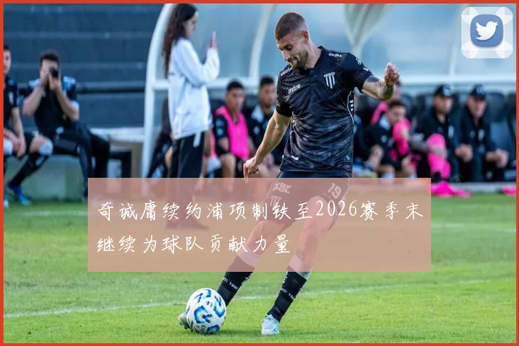 奇诚庸续约浦项制铁至2026赛季末继续为球队贡献力量