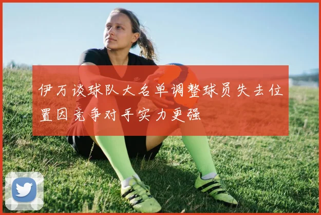 伊万谈球队大名单调整球员失去位置因竞争对手实力更强