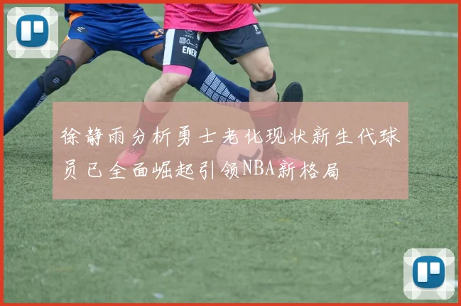 徐静雨分析勇士老化现状新生代球员已全面崛起引领NBA新格局