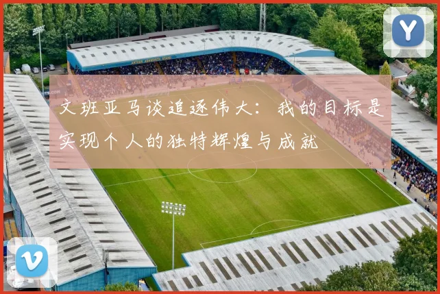文班亚马谈追逐伟大：我的目标是实现个人的独特辉煌与成就
