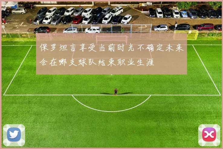 保罗坦言享受当前时光不确定未来会在哪支球队结束职业生涯