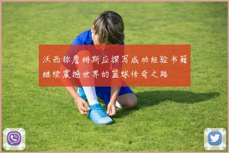 沃西称詹姆斯应撰写成功经验书籍继续震撼世界的篮球传奇之路