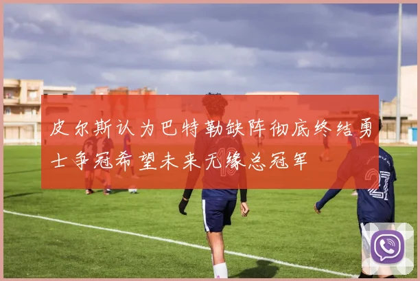 皮尔斯认为巴特勒缺阵彻底终结勇士争冠希望未来无缘总冠军