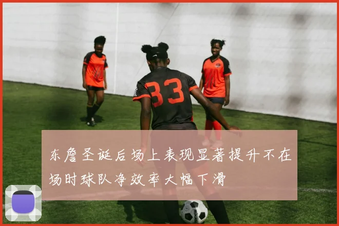 东詹圣诞后场上表现显著提升不在场时球队净效率大幅下滑