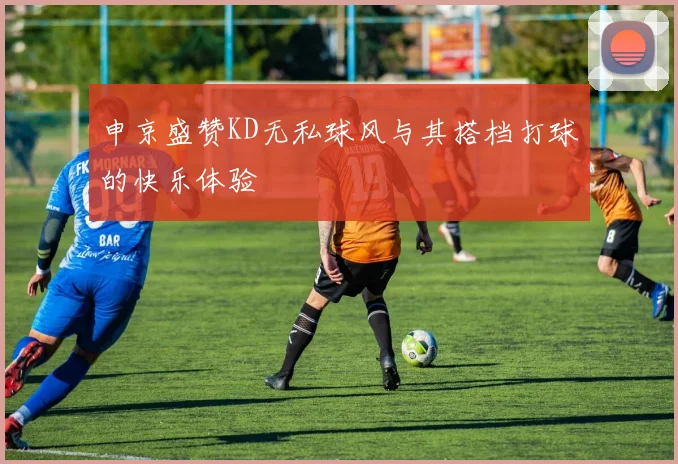 申京盛赞KD无私球风与其搭档打球的快乐体验