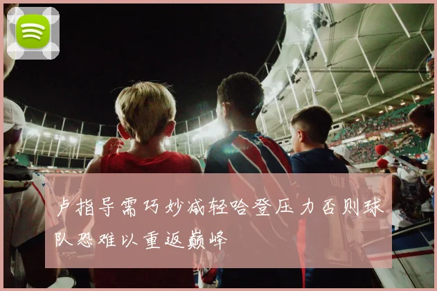 卢指导需巧妙减轻哈登压力否则球队恐难以重返巅峰