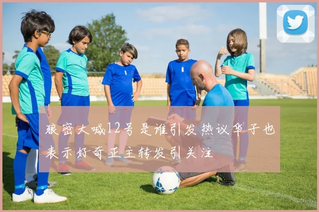 狼密大喊12号是谁引发热议华子也表示好奇正主转发引关注