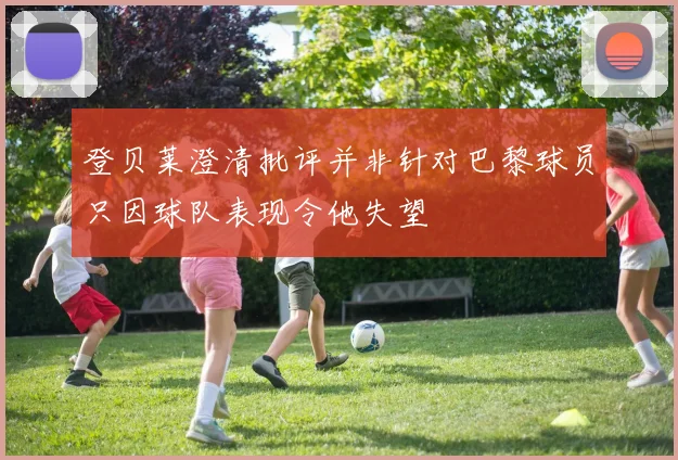 登贝莱澄清批评并非针对巴黎球员只因球队表现令他失望