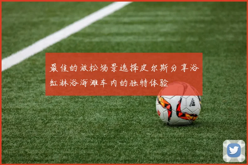 最佳的放松场景选择皮尔斯分享浴缸淋浴海滩车内的独特体验